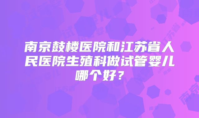 南京鼓楼医院和江苏省人民医院生殖科做试管婴儿哪个好？