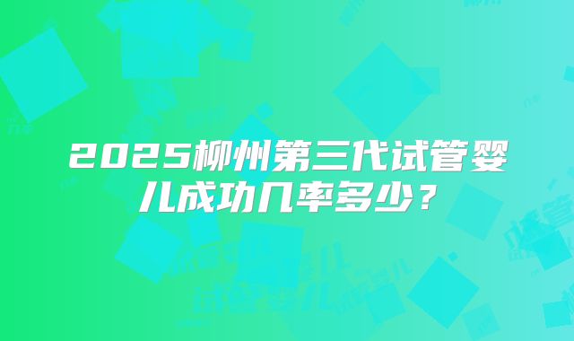 2025柳州第三代试管婴儿成功几率多少？