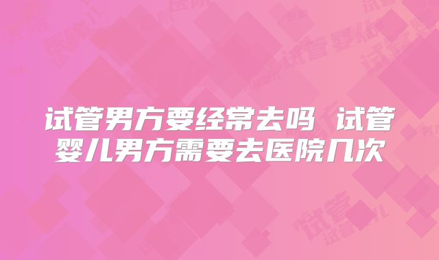 试管男方要经常去吗 试管婴儿男方需要去医院几次