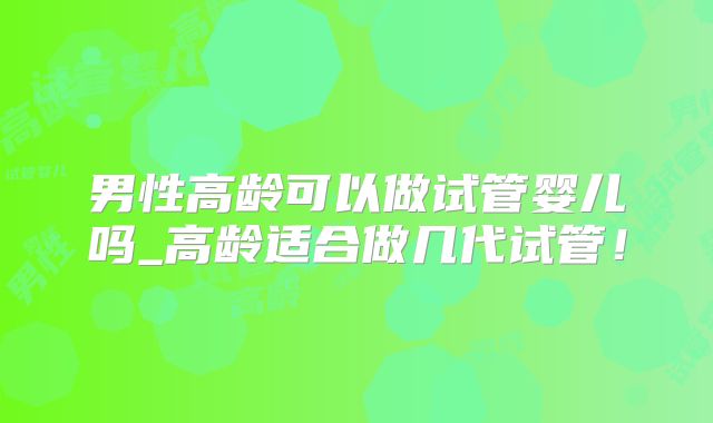 男性高龄可以做试管婴儿吗_高龄适合做几代试管!