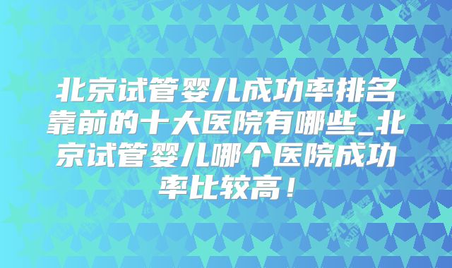 北京试管婴儿成功率排名靠前的十大医院有哪些_北京试管婴儿哪个医院成功率比较高！
