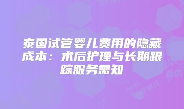泰国试管婴儿费用的隐藏成本：术后护理与长期跟踪服务需知
