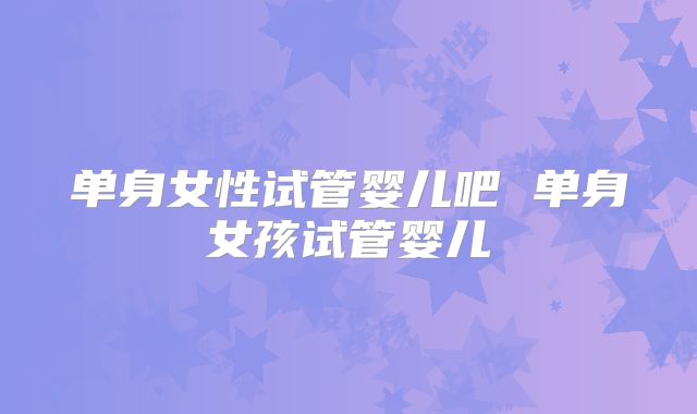 单身女性试管婴儿吧 单身女孩试管婴儿