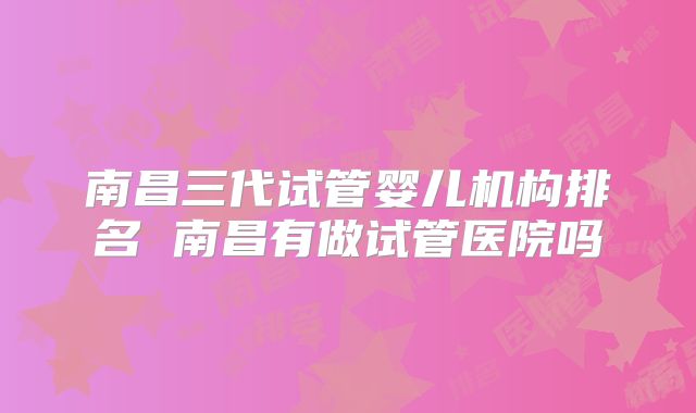 南昌三代试管婴儿机构排名 南昌有做试管医院吗