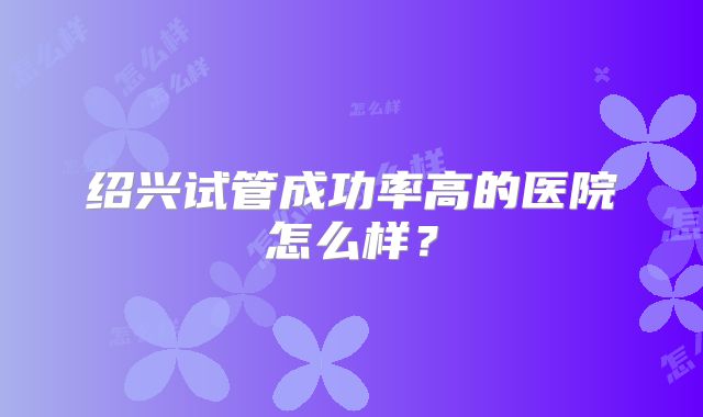 绍兴试管成功率高的医院怎么样?