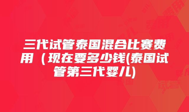 三代试管泰国混合比赛费用（现在要多少钱(泰国试管第三代婴儿)