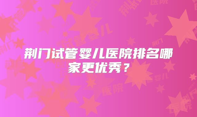 荆门试管婴儿医院排名哪家更优秀？
