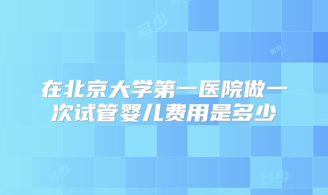 在北京大学第一医院做一次试管婴儿费用是多少