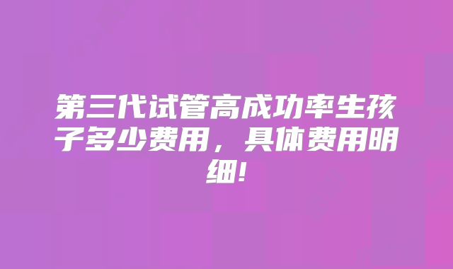 第三代试管高成功率生孩子多少费用，具体费用明细!