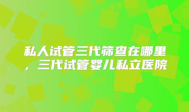 私人试管三代筛查在哪里,三代试管婴儿私立医院