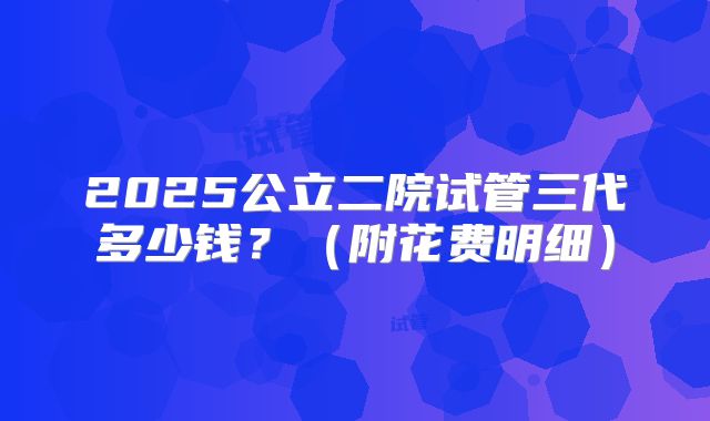 2025公立二院试管三代多少钱？（附花费明细）