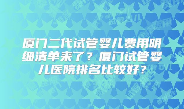 厦门二代试管婴儿费用明细清单来了?厦门试管婴儿医院排名比较好?