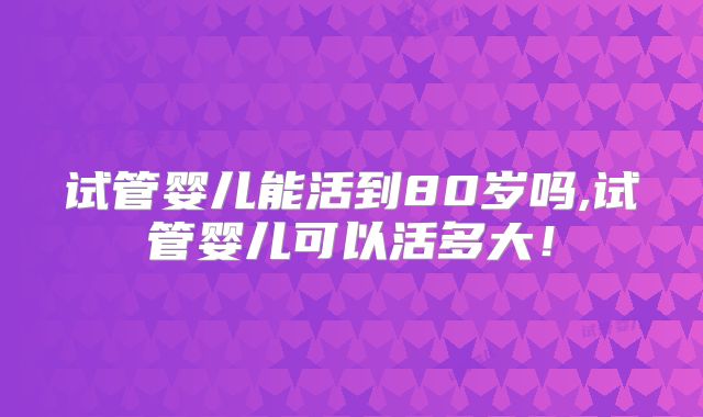 试管婴儿能活到80岁吗,试管婴儿可以活多大！