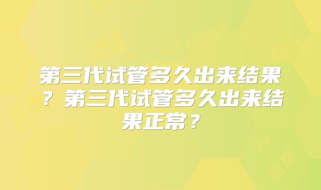 第三代试管多久出来结果?第三代试管多久出来结果正常?