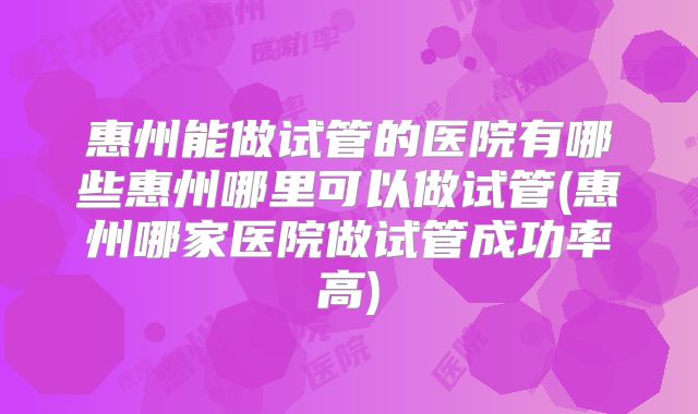 惠州能做试管的医院有哪些惠州哪里可以做试管(惠州哪家医院做试管成功率高)