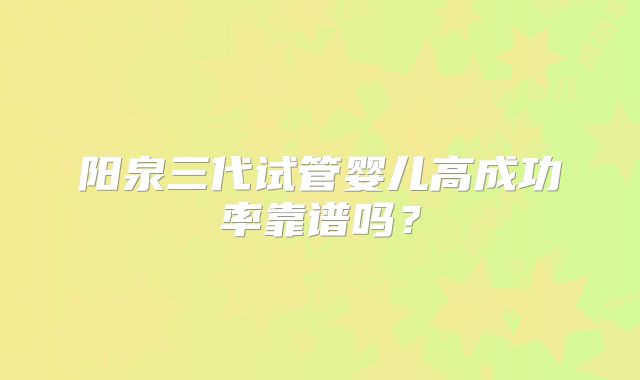 阳泉三代试管婴儿高成功率靠谱吗？