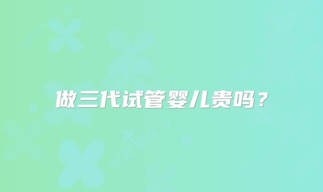 做三代试管婴儿贵吗？