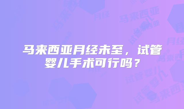 马来西亚月经未至，试管婴儿手术可行吗？