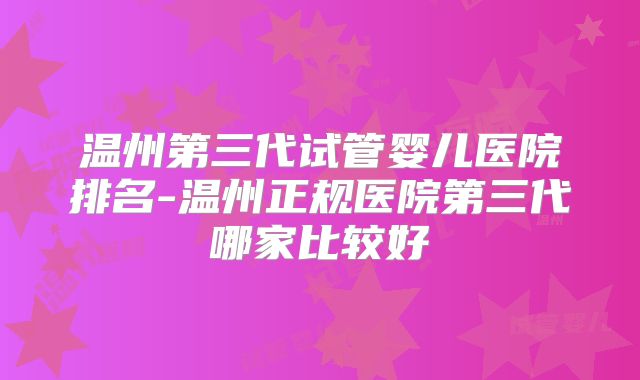 温州第三代试管婴儿医院排名-温州正规医院第三代哪家比较好