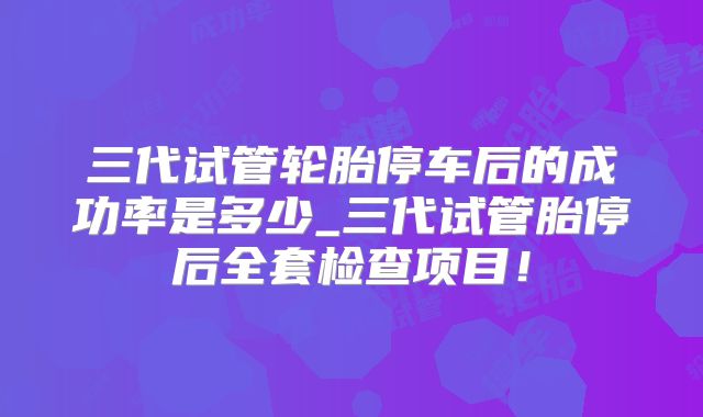 三代试管轮胎停车后的成功率是多少_三代试管胎停后全套检查项目!