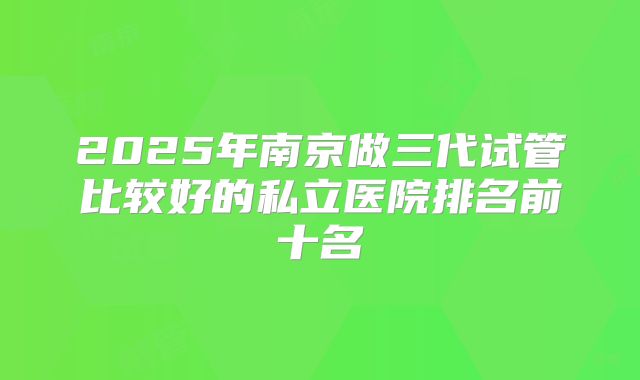 2025年南京做三代试管比较好的私立医院排名前十名