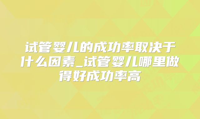 试管婴儿的成功率取决于什么因素_试管婴儿哪里做得好成功率高