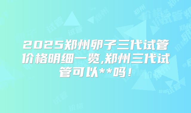 2025郑州卵子三代试管价格明细一览,郑州三代试管可以**吗！