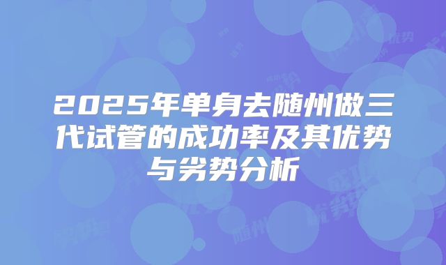 2025年单身去随州做三代试管的成功率及其优势与劣势分析