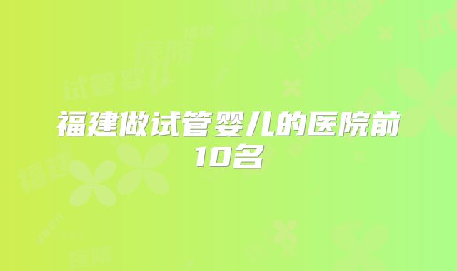 福建做试管婴儿的医院前10名