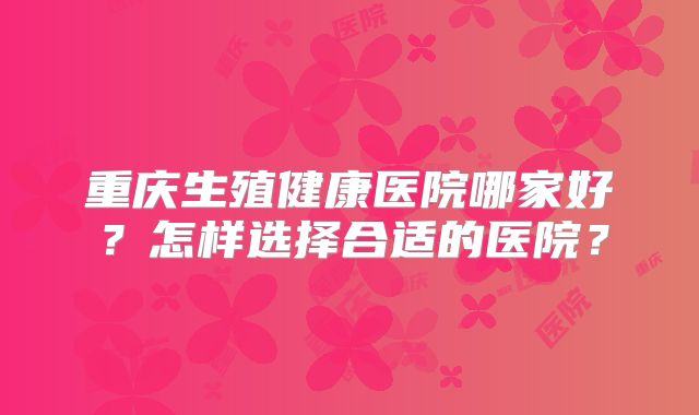 重庆生殖健康医院哪家好?怎样选择合适的医院?