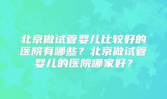 北京做试管婴儿比较好的医院有哪些?北京做试管婴儿的医院哪家好?