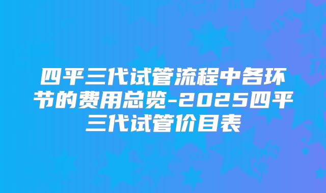 四平三代试管流程中各环节的费用总览-2025四平三代试管价目表