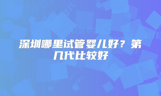 深圳哪里试管婴儿好？第几代比较好