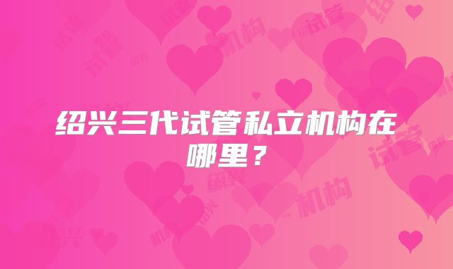 绍兴三代试管私立机构在哪里？