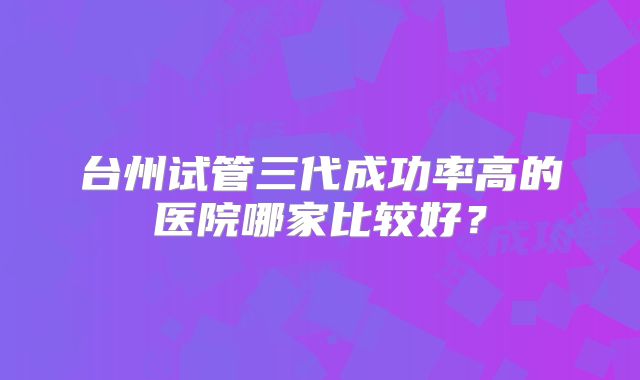 台州试管三代成功率高的医院哪家比较好？