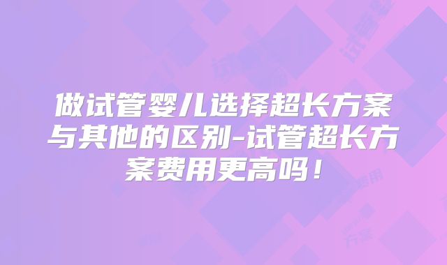 做试管婴儿选择超长方案与其他的区别-试管超长方案费用更高吗！