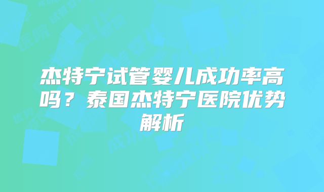 杰特宁试管婴儿成功率高吗？泰国杰特宁医院优势解析