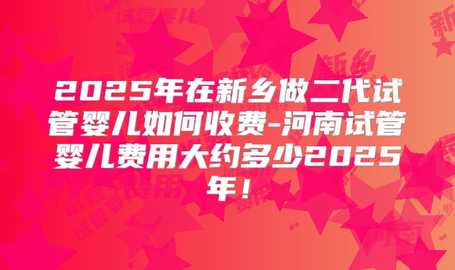 2025年在新乡做二代试管婴儿如何收费-河南试管婴儿费用大约多少2025年！