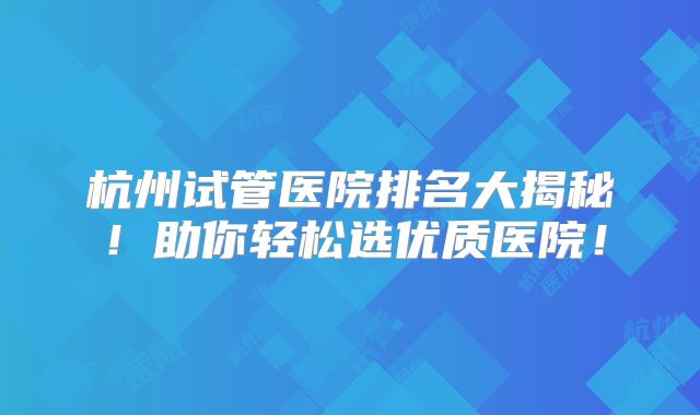 杭州试管医院排名大揭秘!助你轻松选优质医院!