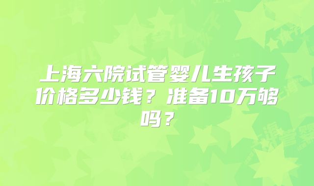 上海六院试管婴儿生孩子价格多少钱？准备10万够吗？
