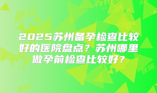 2025苏州备孕检查比较好的医院盘点?苏州哪里做孕前检查比较好?
