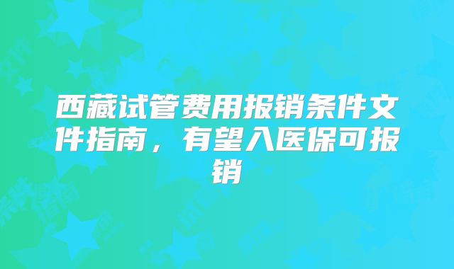 西藏试管费用报销条件文件指南，有望入医保可报销