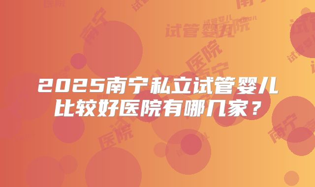 2025南宁私立试管婴儿比较好医院有哪几家？