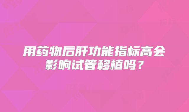 用药物后肝功能指标高会影响试管移植吗?