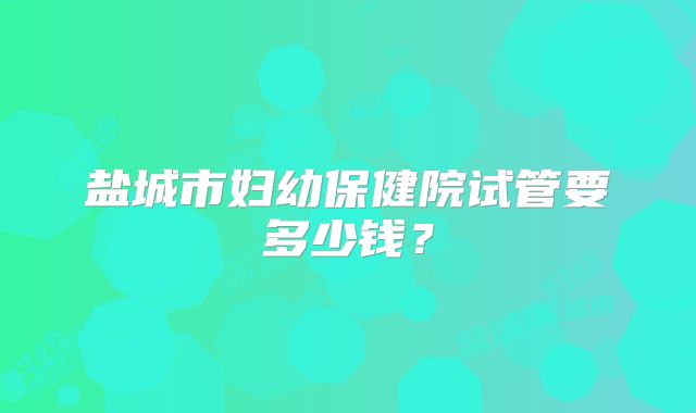 盐城市妇幼保健院试管要多少钱？