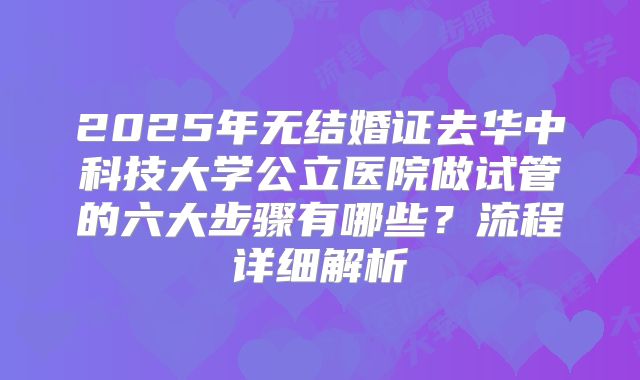 2025年无结婚证去华中科技大学公立医院做试管的六大步骤有哪些?流程详细解析