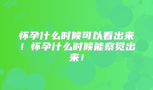 怀孕什么时候可以看出来！怀孕什么时候能察觉出来！