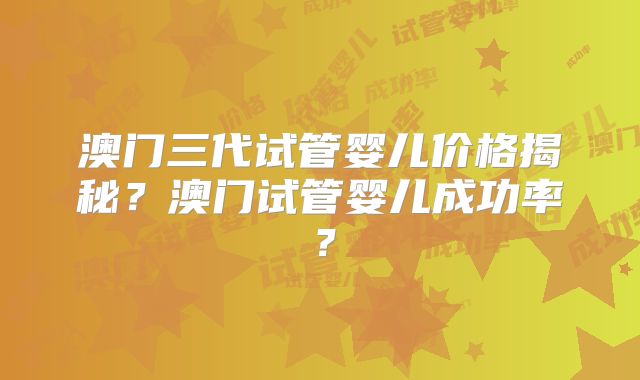 澳门三代试管婴儿价格揭秘？澳门试管婴儿成功率？