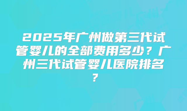2025年广州做第三代试管婴儿的全部费用多少?广州三代试管婴儿医院排名?