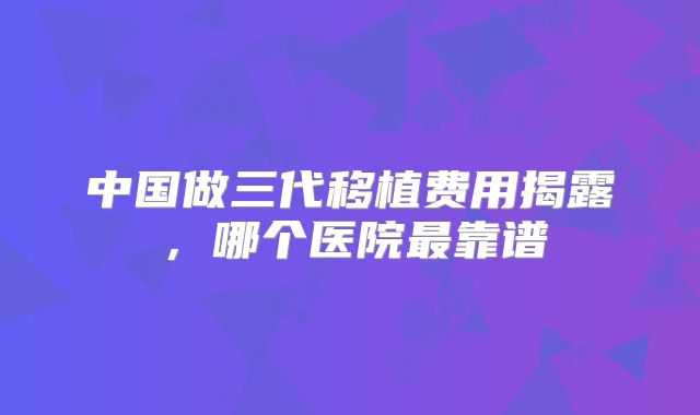中国做三代移植费用揭露，哪个医院最靠谱